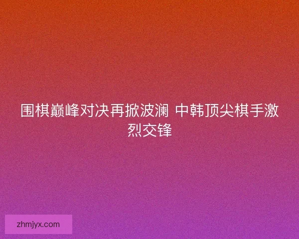 围棋巅峰对决再掀波澜 中韩顶尖棋手激烈交锋