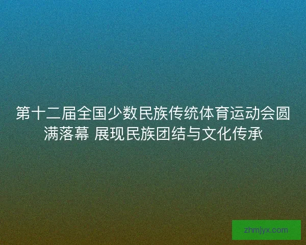 第十二届全国少数民族传统体育运动会圆满落幕 展现民族团结与文化传承
