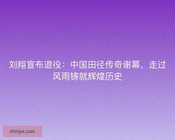 刘翔宣布退役：中国田径传奇谢幕，走过风雨铸就辉煌历史