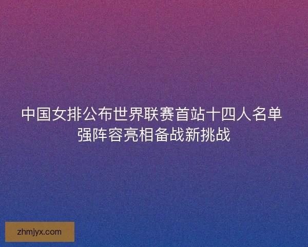 中国女排公布世界联赛首站十四人名单 强阵容亮相备战新挑战