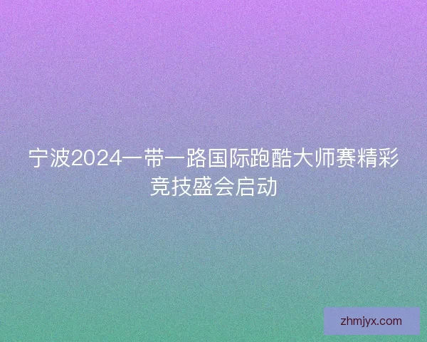 宁波2024一带一路国际跑酷大师赛精彩竞技盛会启动
