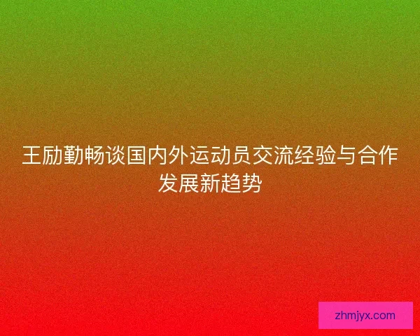 王励勤畅谈国内外运动员交流经验与合作发展新趋势